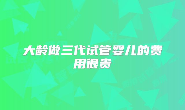 大龄做三代试管婴儿的费用很贵