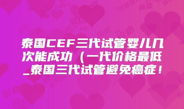 泰国CEF三代试管婴儿几次能成功（一代价格最低_泰国三代试管避免癌症！