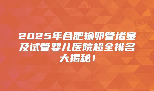 2025年合肥输卵管堵塞及试管婴儿医院超全排名大揭秘!