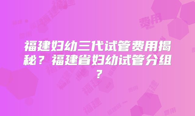 福建妇幼三代试管费用揭秘?福建省妇幼试管分组?