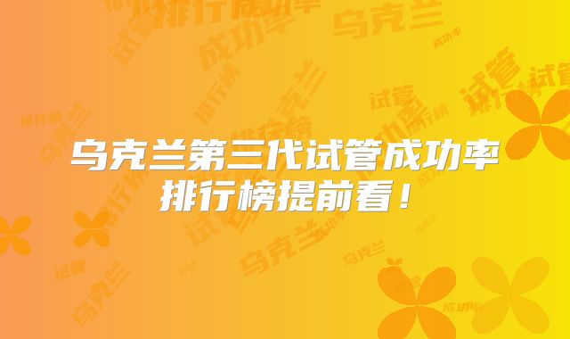乌克兰第三代试管成功率排行榜提前看！