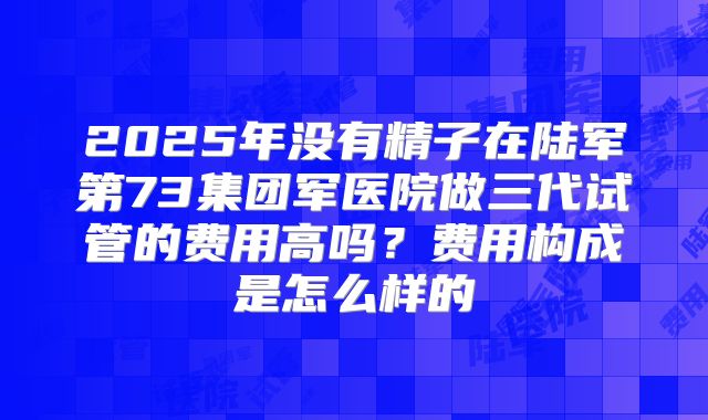 2025年没有精子在陆军第73集团军医院做三代试管的费用高吗?费用构成是怎么样的