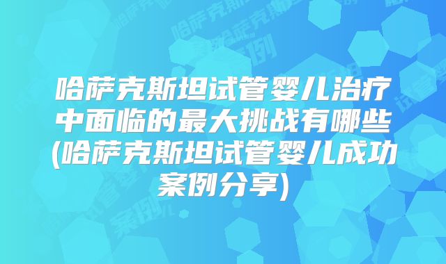哈萨克斯坦试管婴儿治疗中面临的最大挑战有哪些(哈萨克斯坦试管婴儿成功案例分享)