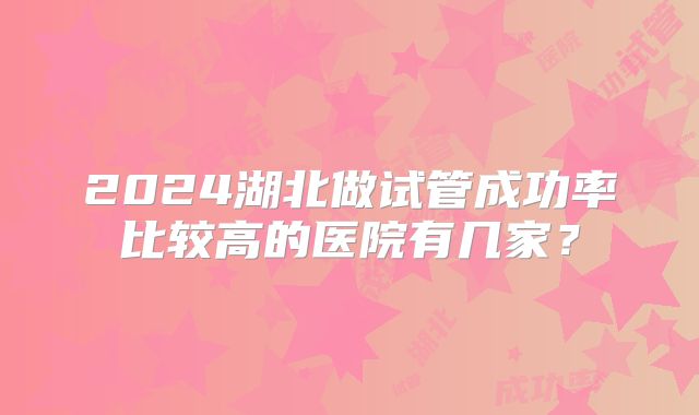 2024湖北做试管成功率比较高的医院有几家?