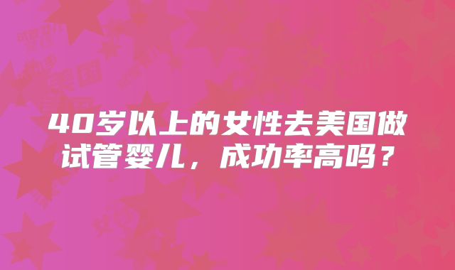 40岁以上的女性去美国做试管婴儿,成功率高吗?