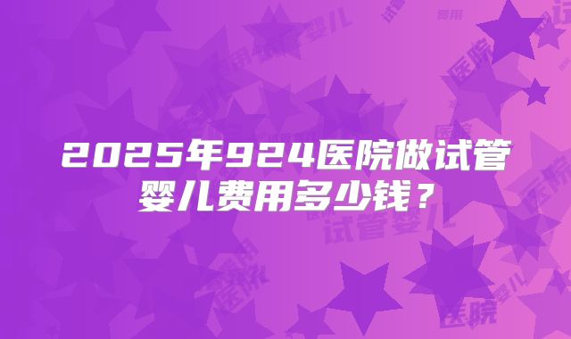 2025年924医院做试管婴儿费用多少钱？