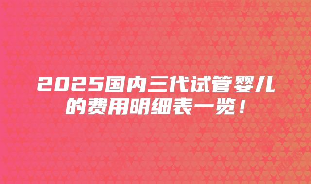 2025国内三代试管婴儿的费用明细表一览！