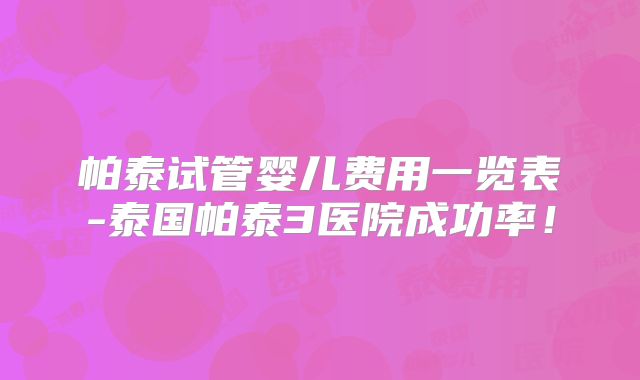 帕泰试管婴儿费用一览表-泰国帕泰3医院成功率！