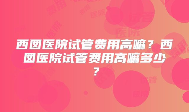 西囡医院试管费用高嘛?西囡医院试管费用高嘛多少?