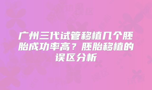 广州三代试管移植几个胚胎成功率高?胚胎移植的误区分析