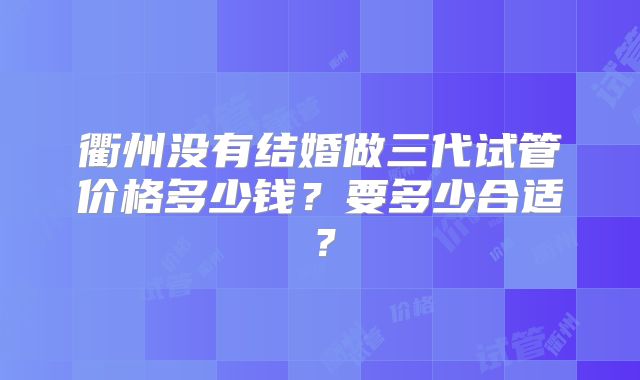 衢州没有结婚做三代试管价格多少钱？要多少合适？