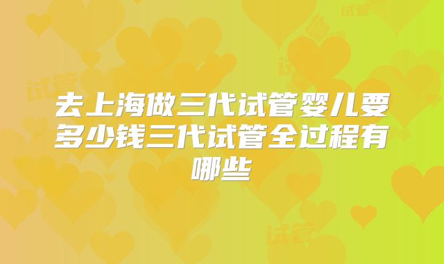 去上海做三代试管婴儿要多少钱三代试管全过程有哪些