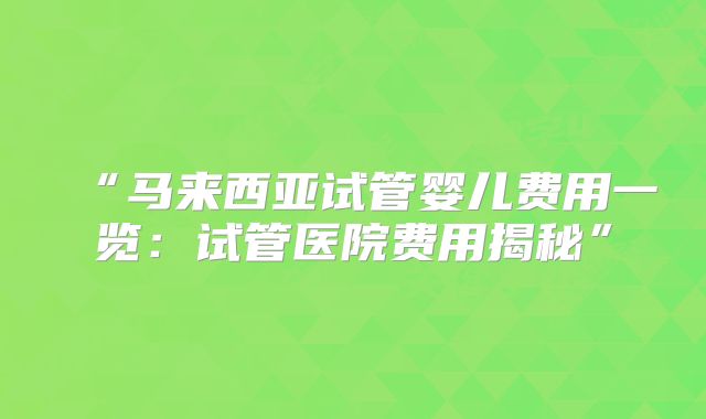 “马来西亚试管婴儿费用一览：试管医院费用揭秘”
