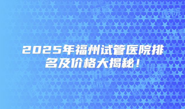 2025年福州试管医院排名及价格大揭秘!