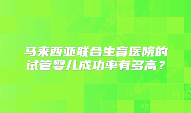 马来西亚联合生育医院的试管婴儿成功率有多高？