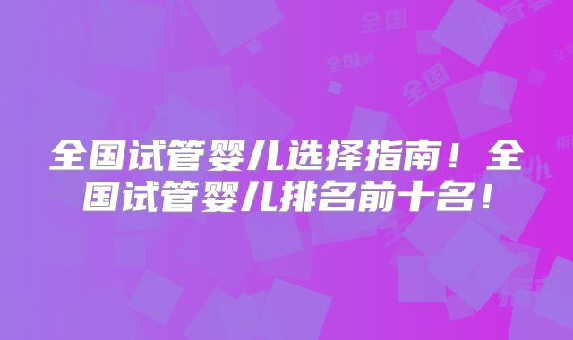 全国试管婴儿选择指南！全国试管婴儿排名前十名！
