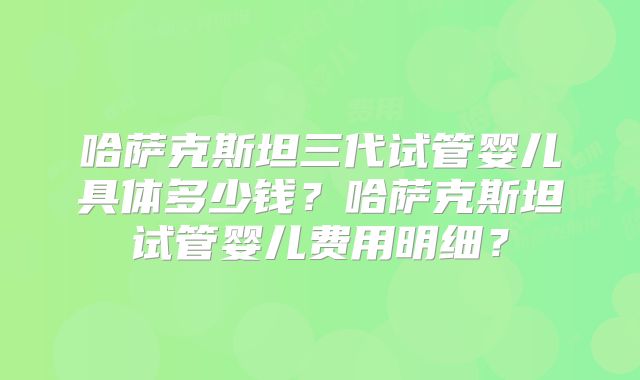 哈萨克斯坦三代试管婴儿具体多少钱?哈萨克斯坦试管婴儿费用明细?