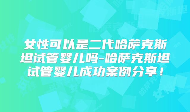 女性可以是二代哈萨克斯坦试管婴儿吗-哈萨克斯坦试管婴儿成功案例分享！