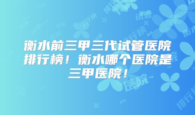 衡水前三甲三代试管医院排行榜!衡水哪个医院是三甲医院!