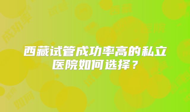 西藏试管成功率高的私立医院如何选择?