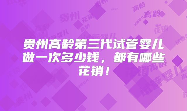 贵州高龄第三代试管婴儿做一次多少钱,都有哪些花销!