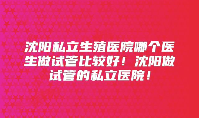 沈阳私立生殖医院哪个医生做试管比较好！沈阳做试管的私立医院！