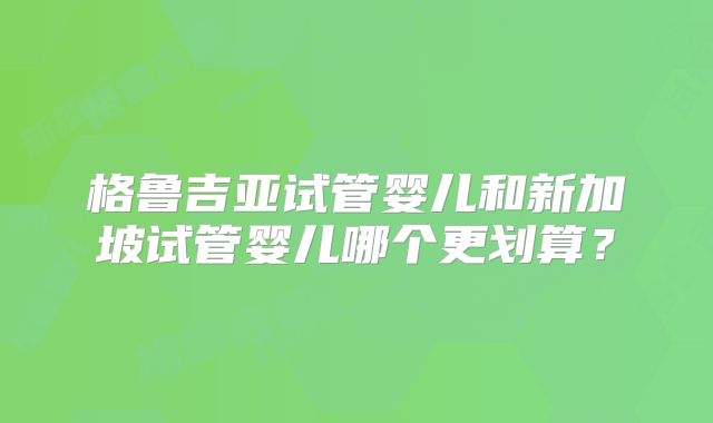 格鲁吉亚试管婴儿和新加坡试管婴儿哪个更划算?