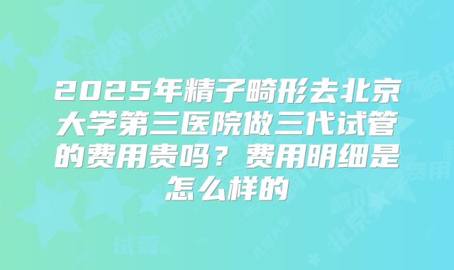 2025年精子畸形去北京大学第三医院做三代试管的费用贵吗？费用明细是怎么样的
