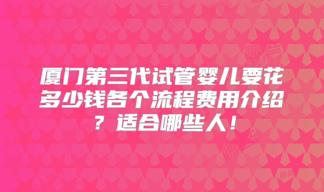 厦门第三代试管婴儿要花多少钱各个流程费用介绍?适合哪些人!