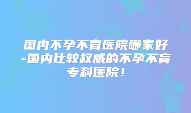 国内不孕不育医院哪家好-国内比较权威的不孕不育专科医院!