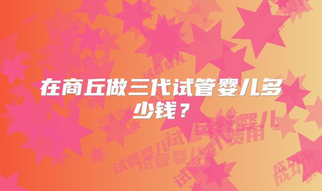 在商丘做三代试管婴儿多少钱？