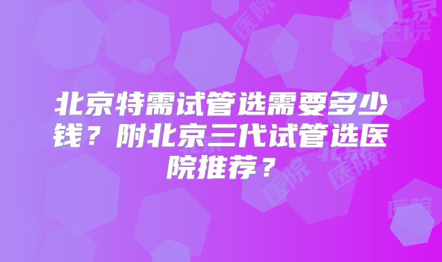 北京特需试管选需要多少钱？附北京三代试管选医院推荐？