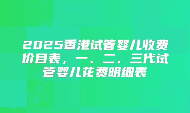 2025香港试管婴儿收费价目表，一、二、三代试管婴儿花费明细表