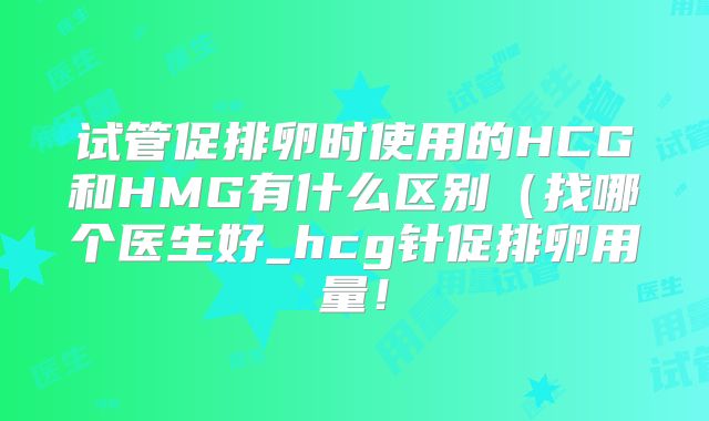 试管促排卵时使用的HCG和HMG有什么区别(找哪个医生好_hcg针促排卵用量!