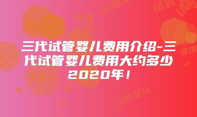 三代试管婴儿费用介绍-三代试管婴儿费用大约多少2020年!