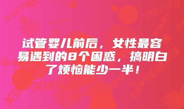 试管婴儿前后,女性最容易遇到的8个困惑,搞明白了烦恼能少一半!