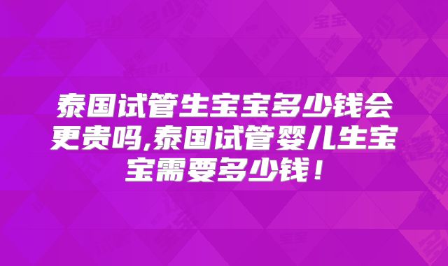 泰国试管生宝宝多少钱会更贵吗,泰国试管婴儿生宝宝需要多少钱!