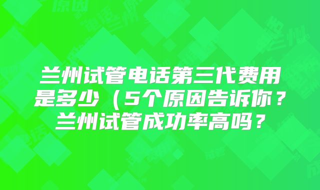 兰州试管电话第三代费用是多少(5个原因告诉你?兰州试管成功率高吗?