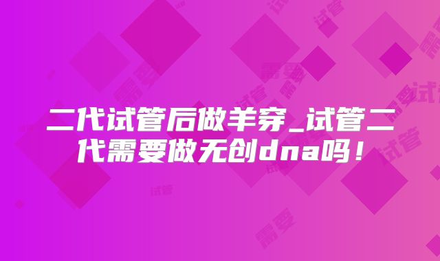 二代试管后做羊穿_试管二代需要做无创dna吗！