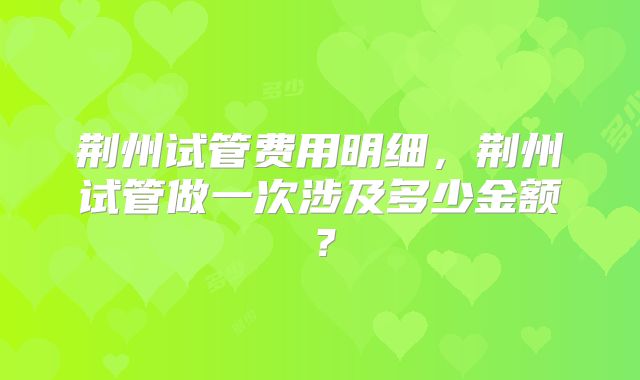 荆州试管费用明细，荆州试管做一次涉及多少金额？