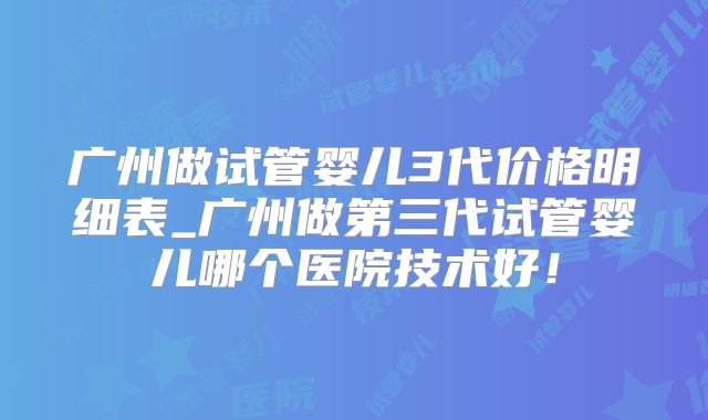 广州做试管婴儿3代价格明细表_广州做第三代试管婴儿哪个医院技术好！