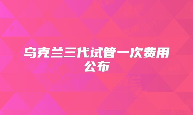 乌克兰三代试管一次费用公布