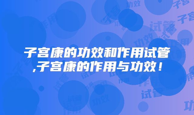 子宫康的功效和作用试管,子宫康的作用与功效！