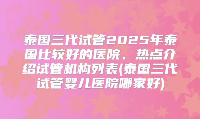 泰国三代试管2025年泰国比较好的医院、热点介绍试管机构列表(泰国三代试管婴儿医院哪家好)