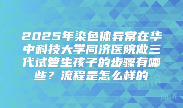 2025年染色体异常在华中科技大学同济医院做三代试管生孩子的步骤有哪些？流程是怎么样的