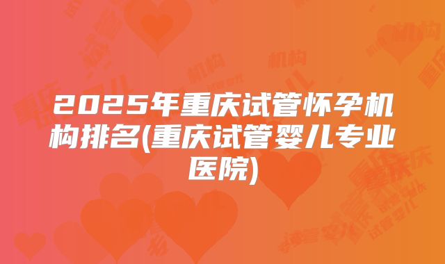 2025年重庆试管怀孕机构排名(重庆试管婴儿专业医院)