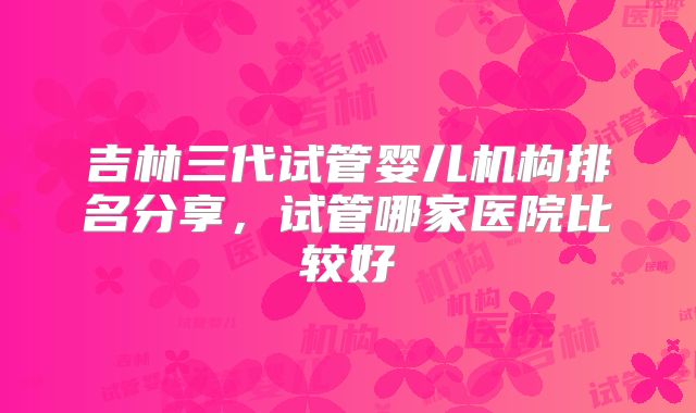 吉林三代试管婴儿机构排名分享,试管哪家医院比较好