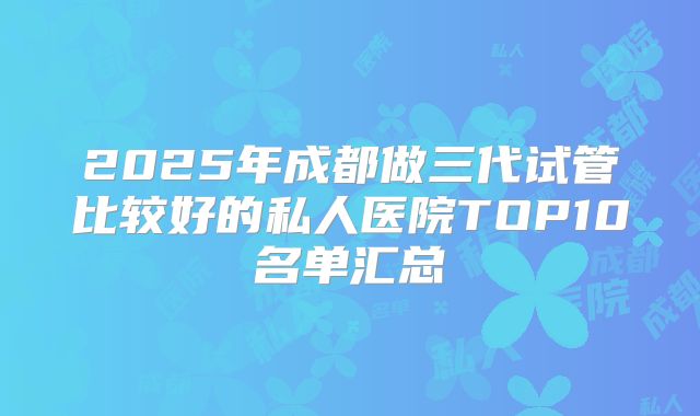 2025年成都做三代试管比较好的私人医院TOP10名单汇总