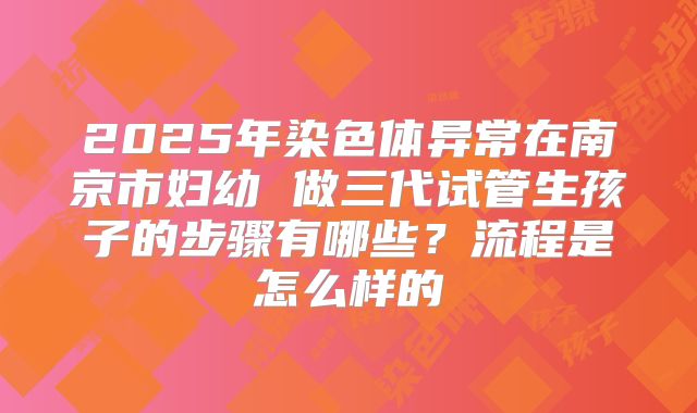 2025年染色体异常在南京市妇幼 做三代试管生孩子的步骤有哪些?流程是怎么样的