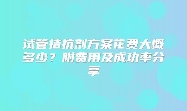 试管拮抗剂方案花费大概多少？附费用及成功率分享